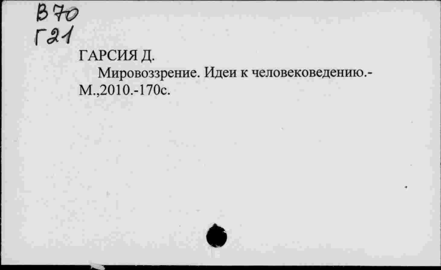 ﻿ГЛ-/
ГАРСИЯ Д.
Мировоззрение. Идеи к человековедению.-М.,2010.-170с.